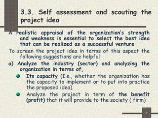 9
3.3. Self assessment and scouting the
project idea
A realistic appraisal of the organization’s strength
and weakness is essential to select the best idea
that can be realized as a successful venture
To screen the project idea in terms of this aspect the
following suggestions are helpful
a) Analyze the industry (sector) and analyzing the
organization in terms of,
Its capacity (I.e., whether the organization has
the capacity to implement or to put into practice
the proposed idea).
Analyze the project in term of the benefit
(profit) that it will provide to the society ( firm)
 