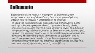 Ευθανασία
Ευθανασία ορίζεται κυρίως η προσφυγή σε διαδικασίες που
επιτρέπουν να προκληθεί ανώδυνος θάνατος σε μία ανθρώπινη
ύπαρξη που το επιθυμεί ή υποτίθεται ότι το επιθυμεί.
Το θέμα της ευθανασίας είναι ακανθώδες και πολυσύνθετο. Εκτός
από την καθαρά ιατρική του πλευρά, έχει επίσης λεπτές ηθικές,
κοινωνικές και νομικές πτυχές. Γενικά μπορεί να λεχθεί ότι η διάκριση
των μορφών της ευθανασίας γίνεται με βάση την πρόθεση του ιατρού,
τη φύση της κρίσιμης πράξης και τη συγκατάθεση ή την απαίτηση του
ασθενούς. Η ευθανασία μπορεί να γίνει είτε με χορήγηση από το
γιατρό φαρμακευτικών ουσιών, είτε με διακοπή ή απόσυρση μιας
υποστηρικτικής για τη ζωή του ασθενούς θεραπευτικής αγωγής (π.χ.
αναπνευστήρας), ή και άλλες ιατρικές παρεμβάσεις.
 
