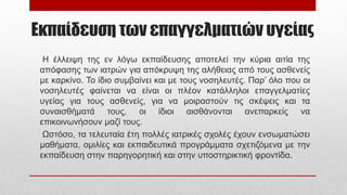 Εκπαίδευση των επαγγελματιών υγείας
Η έλλειψη της εν λόγω εκπαίδευσης αποτελεί την κύρια αιτία της
απόφασης των ιατρών για απόκρυψη της αλήθειας από τους ασθενείς
με καρκίνο. Το ίδιο συμβαίνει και με τους νοσηλευτές. Παρ’ όλο που οι
νοσηλευτές φαίνεται να είναι οι πλέον κατάλληλοι επαγγελματίες
υγείας για τους ασθενείς, για να μοιραστούν τις σκέψεις και τα
συναισθήματά τους, οι ίδιοι αισθάνονται ανεπαρκείς να
επικοινωνήσουν μαζί τους.
Ωστόσο, τα τελευταία έτη πολλές ιατρικές σχολές έχουν ενσωματώσει
μαθήματα, ομιλίες και εκπαιδευτικά προγράμματα σχετιζόμενα με την
εκπαίδευση στην παρηγορητική και στην υποστηρικτική φροντίδα.
 