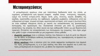 Μεταμοσχεύσεις
Η μεταμόσχευση οργάνων είναι μια πολύπλοκη διαδικασία κατά την οποία, με
εγχείριση, μεταφέρονται υγιή όργανα (νεφροί, καρδιά, ήπαρ, πνεύμονες, πάγκρεας,
τμήμα του λεπτού εντέρου,ιστοί, δέρμα, οστά, μύες, τένοντες, αγγεία, βαλβίδες της
καρδιάς, κερατοειδής χιτώνας του οφθαλμού, εμβρυϊκή μεμβράνη, ενδοκρινείς ιστοί και
ενδοκρινικά κύτταρα, νευρικά κύτταρα, αιμοποιητικά κύτταρα), από νεκρό ή ζωντανό δότη
σε έναν σοβαρά πάσχοντα λήπτη με σκοπό την αποκατάσταση της φυσιολογικής
λειτουργίας του οργανισμού του. Ουσιαστικά αποτελεί μια από τις μεγαλύτερες
κατακτήσεις της ιατρικής του 20ού αιώνα και έχει καθιερωθεί πλέον ως μια θεραπευτική
πρακτική. Επιτρέπει την αποκατάσταση των λειτουργιών του σώματος, που είχαν μέχρι
τότε χαθεί ή είχαν υποκατασταθεί με μια μηχανικού τύπου μέθοδο.
o Δωρητής οργάνων είναι ο ενήλικος πολίτης που δηλώνει εν ζωή ότι μετά τον θάνατό
του θα ήθελε να βοηθήσει ασθενείς συνανθρώπους του, προσφέροντας τα όργανά του
προς μεταμόσχευση.
o Δότης οργάνων είναι ο εκλιπών από τον οποίο αφαιρείται τουλάχιστον ένα όργανό
του προς μεταμόσχευση, ή, ο εν ζωή πολίτης που δίνει ένα όργανό του ή ιστό του
προς μεταμόσχευση σε συγγενή του, με βάση την ισχύουσα νομοθεσία.
 