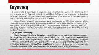 Ευγονική
Ο ευγονισμός ή ευγενισμός ή ευγονική είναι επιστήμη και κλάδος της βιολογίας που
συνεργάζεται με τη Γενετική, μελετά τις μεθόδους βελτίωσης και επιδιώκει να βελτιώσει
βιολογικά, σωματικά, ηθικά και πνευματικά το ανθρώπινο γένος, αλλά και γενικότερα, η μελέτη
της βελτιώσεως του ανθρώπου με γενετικές μεθόδους.
Η πρώτη έμμεση αναφορά στην ευγονική έγινε στη Σουηδία το 1757 όπου υπήρχαν νόμοι
που προέβλεπαν την απαγόρευση γάμων ανάμεσα σε επιληπτικούς. Η επίσημη εμφάνιση της
όμως έγινε το 1904 στη Γερμανία, το 1907 στη Μεγάλη Βρετανία και το 1910 στις Ηνωμένες
Πολιτείες Αμερικής και λίγο αργότερα στη στην Τσεχοσλοβακία, στην Ρουμανία και στη
Σοβιετική Ένωση.
o Η βιοηθική υπόσταση:
Η Εθνική Επιτροπή Βιοηθικής θεωρεί ότι οι επεμβάσεις στο ανθρώπινο γονιδίωμα μπορούν
να συμβάλουν καθοριστικά στην προστασία της υγείας, εφ’ όσον επιβεβαιωθεί πειραματικά η
ασφάλεια και η αποτελεσματικότητά τους, ιδίως στον τομέα της πρόληψης σοβαρών
ασθενειών με γενετική αιτία. Επισημαίνει ωστόσο, ότι η εφαρμογή γενετικής μηχανικής στον
άνθρωπο, ακόμη και υπό συνθήκες ασφάλειας, ενέχει τον κίνδυνο της δυνατότητας του
προκαθορισμού γενετικών χαρακτηριστικών, με απώτερο σκοπό τη θετική ευγονική.
 