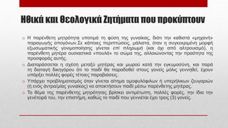 Ηθικά και Θεολογικά Ζητήματα που προκύπτουν
o Η παρένθετη μητρότητα υποτιμά τη φύση της γυναίκας, διότι την καθιστά «μηχανή»
παραγωγής απογόνων.Σε κάποιες περιπτώσεις, μάλιστα, όταν η συγκεκριμένη μορφή
εξωσωματικής γονιμοποίησης γίνεται επί πληρωμή (και όχι από αλτρουισμό), η
παρένθετη μητέρα ουσιαστικά «πουλά» το σώμα της, αλλοιώνοντας την πραότητα της
προσφοράς αυτής.
o Διαταράσσεται η σχέση μεταξύ μητέρας και μωρού κατά την εγκυμοσύνη, και παρά
τη διαταγή δικηγόρου ότι το παιδί θα παραδοθεί στους γονείς μόλις γεννηθεί, έχουν
υπάρξει πολλές φορές τέτοιες παραβιάσεις.
o Υπάρχει προβληματισμός όταν γίνεται αίτημα ομοφυλόφιλων ή υπερήλικων ζευγαριών
(ή ενός άντρα/μίας γυναίκας) να αποκτήσουν παιδί μέσω παρένθετης μητέρας.
o Το θέμα της παρένθετης μητρότητας βρίσκει αντιμέτωπη, πολλές φορές, την ίδια την
γενέτειρά του, την επιστήμη, καθώς το παιδί που γεννιέται έχει τρεις (3) γονείς.
 