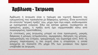 Άμβλωση - Έκτρωση
Άμβλωση ή έκτρωση είναι η πρόωρη και τεχνητή διακοπή της
εγκυμοσύνης που προκαλείται με διάφορους τρόπους. Είναι αυτονόητο
ότι αποτελεί "ιατρική πράξη” που, μέχρι πριν λίγο καιρό, ισοδυναμούσε
με εγκληματική ενέργεια. Εδώ και κάποια χρόνια, τουλάχιστον σε
ορισμένες χώρες, η πράξη αυτή έχει νομιμοποιηθεί κάτω από
συγκεκριμένες προϋποθέσεις.
Οι επιπλοκές μιας έκτρωσης μπορεί να είναι προσωρινές, μακράς
διάρκειας ή μόνιμες (επιμολύνσεις, αιμορραγίες, διάτρηση της μήτρας,
τραυματισμός του εντέρου, τραυματισμός του ουρητήρα κλπ). Από τις
μόνιμες παρενέργειες η πιο συχνή είναι η στειρότητα, η οποία
ανέρχεται σε ποσοστό 3% μέχρι 5% των γυναικών που έχουν
υποβληθεί σε έκτρωση.
 