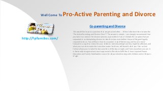 Well Come To

Pro-Active Parenting and Divorce
Co-parenting and Divorce

http://fyifamilies.com/

We would like to post a question that we get asked often … When is the best time to take the
“ProActive Parenting and Divorce Class”? The answer is simple – we strongly recommend that
you take it as early in the divorce process as possible. In fact, it’s helpful for couples that are
separated or contemplating divorce to take the class even before they are filing and legally
required to do so. You will learn how to co-parent in an effective way, and how to move
forward in a way that is best for your children. Understanding how they might be affected, and
what you can do to make the transition easier for them, will benefit all of you! Our on-line
format allows you to take the class anytime of the day or night, and from anywhere you are. It
is Nationally recognized and court-approved in Florida to fulfill the 4-hour required Parent
Education and Family Stabilization course for all parents divorcing with children under 18 years
of age.

 