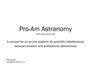 Pro-Am Astronomywww.astro-pro-am.org A concept for an on-line platform for scientific collaborations  between amateur and professional astronomers. Pedro Russo Leiden University/IAU russo@strw.leidenuniv.nl 