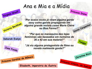 Ana e Mia e a Mídia Princesa Vitória, da Suécia Princesa Diana Karen Carpenter Virginia Woolf  Victoria Beckham Deborah Evelyn Jane Fonda Christina Ricci Princesa Caroline de Mônaco  Twiggy Elisabeth, imperatriz da Áustria “ Por acaso vocês já viram alguma gorda sexy como garota propaganda em alguma grande revista como Marie Claire ou Boa Forma?” “ Por que os manequins das lojas femininas são baseados em números de 36 a 42 em sua maioria?” “ Já viu alguma protagonista de filme ou novela realmente gorda?” 