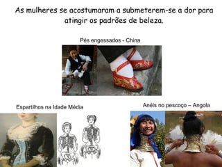 As mulheres se acostumaram a submeterem-se a dor para atingir os padrões de beleza. Espartilhos na Idade Média Anéis no pescoço – Angola Pés engessados - China 