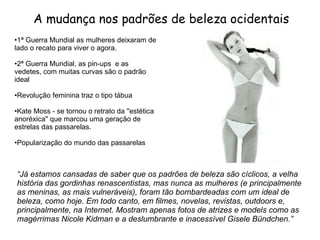 A mudança nos padrões de beleza ocidentais 1ª Guerra Mundial as mulheres deixaram de lado o recato para viver o agora. 2ª Guerra Mundial, as pin-ups  e as vedetes, com muitas curvas são o padrão ideal Revolução feminina traz o tipo tábua  Kate Moss - se tornou o retrato da ''estética anoréxica'' que marcou uma geração de estrelas das passarelas. Popularização do mundo das passarelas “ Já estamos cansadas de saber que os padrões de beleza são cíclicos, a velha história das gordinhas renascentistas, mas nunca as mulheres (e principalmente as meninas, as mais vulneráveis), foram tão bombardeadas com um ideal de beleza, como hoje. Em todo canto, em filmes, novelas, revistas, outdoors e, principalmente, na Internet. Mostram apenas fotos de atrizes e models como as magérrimas Nicole Kidman e a deslumbrante e inacessível Gisele Bündchen.” 