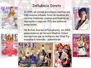 Influência Direta In 1995, um estudo psicológico mostrou que três minutos olhando fotos de modelos em revistas femininas causava sentimentos de depressão e culpa em 70% das mulheres pesquisadas.  No British Journal of Pyscghiatry, em 2002, pesquisadores da Harvard Medical School descobriram que as mulheres das Ilhas Fiji - expostas à televisão - aumentaram drasticamente o desejo por dietas   