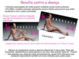 Revolta contra a doença Mesmo as campanhas contra a doença influenciam a favor dela.   “Elas são narcisistas, egocêntricas e presunçosas e, por isso, elas querem estar lá.” Toscani Das pessoas que visitavam sites pró-transtornos, quase 50% afirmaram que acabaram aprendendo também ali novos métodos para perder peso. Grandes associações de moda querem trabalhar juntas contra anorexia. Em Milão, modelos precisam apresentar exame médico para provar que estão saudáveis e com o peso controlado. Oliviero Toscani, polêmico fotógrafo, usa foto de anoréxica em campanha publicitária. Isabelle Caro, francesa, tem 27 anos e sofre com anorexia desde os 13. Pesa 31 quilos.   Alerta? Exploração? 