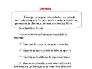 Anorexia É uma perda de peso auto-induzida, por meio da restrição alimentar e/ou pelo uso de laxantes e diuréticos, provocação de vômitos ou excesso de exercício físico. Características Gerais A principal delas é a procura incansável da magreza: Preocupação com a forma, peso e tamanho; Negação do apetite e não da falta de apetite; Presença do transtorno da imagem corporal;  Viver centrado à dieta e ao valor calórico dos alimentos e o uso da negação do transtorno alimentar 