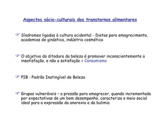 Aspectos sócio-culturais dos transtornos alimentares Síndromes ligadas à cultura ocidental - Dietas para emagrecimento, academias de ginástica, indústria cosmética O objetivo da ditadura da beleza é promover inconscientemente a insatisfação, e não a satisfação =  Consumismo PIB : Padrão Inatingível de Beleza Grupos vulneráveis – a pressão para emagrecer, quando incrementada por expectativas de um bom desempenho, caracteriza o meio social ideal para a expressão da anorexia e da bulimia 