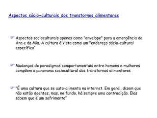 Aspectos socioculturais apenas como "envelope" para a emergência da Ana e da Mia. A cultura é vista como um "endereço sócio-cultural específico“ Mudanças de paradigmas comportamentais entre homens e mulheres compõem o panorama sociocultural dos transtornos alimentares "É uma cultura que se auto-alimenta na internet. Em geral, dizem que não estão doentes, mas, no fundo, há sempre uma contradição. Elas sabem que é um sofrimento” Aspectos sócio-culturais dos transtornos alimentares 