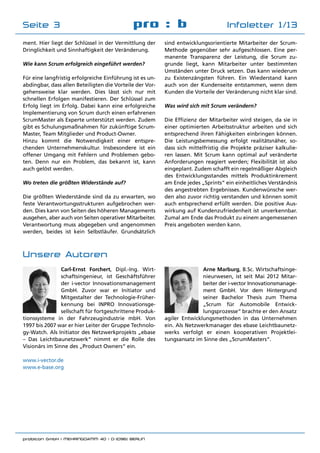 probicon GmbH | MEHRINGDAMM 40 | D-10961 BERLIN 	
pro : b Infoletter 1/13Seite 3
ment. Hier liegt der Schlüssel in der Vermittlung der
Dringlichkeit und Sinnhaftigkeit der Veränderung.
Wie kann Scrum erfolgreich eingeführt werden?
Für eine langfristig erfolgreiche Einführung ist es un-
abdingbar, dass allen Beteiligten die Vorteile der Vor-
gehensweise klar werden. Dies lässt sich nur mit
schnellen Erfolgen manifestieren. Der Schlüssel zum
Erfolg liegt im Erfolg. Dabei kann eine erfolgreiche
Implementierung von Scrum durch einen erfahrenen
ScrumMaster als Experte unterstützt werden. Zudem
gibt es Schulungsmaßnahmen für zukünftige Scrum-
Master, Team Mitglieder und Product-Owner.
Hinzu kommt die Notwendigkeit einer entspre-
chenden Unternehmenskultur. Insbesondere ist ein
offener Umgang mit Fehlern und Problemen gebo-
ten. Denn nur ein Problem, das bekannt ist, kann
auch gelöst werden.
Wo treten die größten Widerstände auf?
Die größten Wiederstände sind da zu erwarten, wo
feste Verantwortungsstrukturen aufgebrochen wer-
den. Dies kann von Seiten des höheren Managements
ausgehen, aber auch von Seiten operativer Mitarbeiter.
Verantwortung muss abgegeben und angenommen
werden, beides ist kein Selbstläufer. Grundsätzlich
sind entwicklungsorientierte Mitarbeiter der Scrum-
Methode gegenüber sehr aufgeschlossen. Eine per-
manente Transparenz der Leistung, die Scrum zu-
grunde liegt, kann Mitarbeiter unter bestimmten
Umständen unter Druck setzen. Das kann wiederum
zu Existenzängsten führen. Ein Wiederstand kann
auch von der Kundenseite entstammen, wenn dem
Kunden die Vorteile der Veränderung nicht klar sind.
Was wird sich mit Scrum verändern?
Die Effizienz der Mitarbeiter wird steigen, da sie in
einer optimierten Arbeitsstruktur arbeiten und sich
entsprechend ihren Fähigkeiten einbringen können.
Die Leistungsbemessung erfolgt realitätsnäher, so-
dass sich mittelfristig die Projekte präziser kalkulie-
ren lassen. Mit Scrum kann optimal auf veränderte
Anforderungen reagiert werden; Flexibilität ist also
eingeplant. Zudem schafft ein regelmäßiger Abgleich
des Entwicklungsstandes mittels Produktinkrement
am Ende jedes „Sprints“ ein einheitliches Verständnis
des angestrebten Ergebnisses. Kundenwünsche wer-
den also zuvor richtig verstanden und können somit
auch entsprechend erfüllt werden. Die positive Aus-
wirkung auf Kundenzufriedenheit ist unverkennbar.
Zumal am Ende das Produkt zu einem angemessenen
Preis angeboten werden kann.
Carl-Ernst Forchert, Dipl.-Ing. Wirt-
schaftsingenieur, ist Geschäftsführer
der i-vector Innovationsmanagement
GmbH. Zuvor war er Initiator und
Mitgestalter der Technologie-Früher-
kennung bei INPRO Innovationsge-
sellschaft für fortgeschrittene Produk-
tionssysteme in der Fahrzeugindustrie mbH. Von
1997 bis 2007 war er hier Leiter der Gruppe Technolo-
gy-Watch. Als Initiator des Netzwerkprojekts „ebase
– Das Leichtbaunetzwerk“ nimmt er die Rolle des
Visionärs im Sinne des „Product Owners“ ein.
www.i-vector.de
www.e-base.org
Arne Marburg, B.Sc. Wirtschaftsinge-
nieurwesen, ist seit Mai 2012 Mitar-
beiter der i-vector Innovationsmanage-
ment GmbH. Vor dem Hintergrund
seiner Bachelor Thesis zum Thema
„Scrum für Automobile Entwick-
lungsprozesse“ brachte er den Ansatz
agiler Entwicklungsmethoden in das Unternehmen
ein. Als Netzwerkmanager des ebase Leichtbaunetz-
werks verfolgt er einen kooperativen Projektlei-
tungsansatz im Sinne des „ScrumMasters“.
Unsere Autoren
 