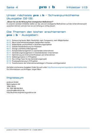 probicon GmbH | MEHRINGDAMM 40 | D-10961 BERLIN 	
pro : b Infoletter 1/13Seite 4
Die Themen der bisher erschienenen
pro : b - Ausgaben:
04-12:	 Outsourcing heute: Mehr Flexibilität, mehr Transparenz, mehr Möglichkeiten
03-12:	 Neue Unternehmensstrategien (be)greifbar machen
02-12:	 Widerstände und Konflikte in Veränderungsprojekten
01-12:	 Globale Standardisierung von Prozessen
04-11:	 Change und Rollout-Management
03-11:	 Komplexitätsmanagement in wachsenden Unternehmen
02-11: 	Veränderungsmanagement in mittelständischen Unternehmen
01-11:	 Optimierung von End-to-End-Prozessen von Unternehmen
04-10:	 Selbstorganisation in IT-Projekten
03-10:	 Das richtige Team für das Veränderungsprojekt
02-10:	 Prozessoptimierung in IT-Projekten
01-10:	 Transformation der Unternehmensstrategie in Prozesse und Organisation
Die bisher erschienenen Ausgaben finden Sie auch unter http://business-engineering.probicon.de/infoletter.html.
Für Informationen und Anfragen: Jürgen Marx
Impressum
probicon GmbH
Mehringdamm 40
10961 Berlin
Tel.:	030 / 805 86 99-0
consulting@probicon.de
http://business-engineering.probicon.de
„Wissen Sie um die Wirkung Ihrer strategischen Maßnahmen?“
In unserem nächsten Infoletter stellen wir dar, wie sich strategische Maßnahmen auf den Unternehmenswert
auswirken können und wie man sie von Anfang an richtig steuert.
Unser nächstes pro : b - Schwerpunktthema
(Ausgabe 02-13):
 