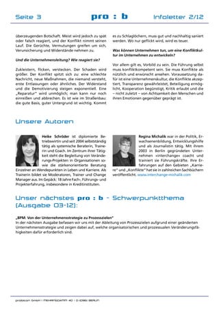 probicon GmbH | MEHRINGDAMM 40 | D-10961 BERLIN 	
pro : b Infoletter 2/12Seite 3
überzeugenden Botschaft. Meist wird jedoch zu spät
oder falsch reagiert, und der Konflikt nimmt seinen
Lauf. Die Gerüchte, Vermutungen greifen um sich,
Verunsicherung und Widerstände nehmen zu.
Und die Unternehmensleitung? Wie reagiert sie?
Zukleistern, flicken, verstecken. Der Schaden wird
größer. Der Konflikt spitzt sich zu: eine schlechte
Nachricht, neue Maßnahmen, die niemand versteht,
erste Entlassungen oder ähnliches. Der Widerstand
und die Demotivierung steigen exponentiell. Eine
„Reparatur“ wird unmöglich; man kann nur noch
einreißen und abbrechen. Es ist wie im Straßenbau:
die gute Basis, guter Untergrund ist wichtig. Kommt
es zu Schlaglöchern, muss gut und nachhaltig saniert
werden. Wo nur geflickt wird, wird es teuer.
Was können Unternehmen tun, um eine Konfliktkul-
tur im Unternehmen zu entwickeln?
Vor allem gilt es, Vorbild zu sein. Die Führung selbst
muss konfliktkompetent sein. Sie muss Konflikte als
nützlich und erwünscht ansehen. Voraussetzung da­
für ist eine Unternehmenskultur, die Konflikte akzep­
tiert, Transparenz gewährleistet, Beteiligung ermög­
licht, Kooperation begünstigt, Kritik erlaubt und die
– nicht zuletzt – von Achtsamkeit den Menschen und
ihren Emotionen gegenüber geprägt ist.
Unsere Autoren
Regina Michalik war in der Politik, Er­
wachsenenbildung, Entwicklungshilfe
und als Journalistin tätig. Mit ihrem
2003 in Berlin gegründeten Unter­
nehmen »interchange« coacht und
trainiert sie Führungskräfte. Ihre Er­
fahrungen auf den Gebieten „Karrie­
re“ und „Konflikte“ hat sie in zahlreichen Sachbüchern
veröffentlicht. www.interchange-michalik.com
Heike Schröder ist diplomierte Be­
triebswirtin und seit 2004 selbstständig
tätig als systemische Beraterin, Traine­
rin und Coach. Im Zentrum ihrer Tätig­
keit steht die Begleitung von Verände­
rungs-Projekten in Organisationen so­
wie die stärkenorientierte Beratung
Einzelner an Wendepunkten in Leben und Karriere. Als
Trainerin bildet sie Moderatoren, Trainer und Change
Manager aus. Im Gepäck: 18 Jahre Fach-, Führungs- und
Projekterfahrung, insbesondere in Kreditinstituten.
Unser nächstes pro : b - Schwerpunktthema
(Ausgabe 03-12):
„BPM: Von der Unternehmensstrategie zu Prozesszielen“
In der nächsten Ausgabe befassen wir uns mit der Ableitung von Prozesszielen aufgrund einer geänderten
Unternehmensstrategie und zeigen dabei auf, welche organisatorischen und prozessualen Veränderungsfä­
higkeiten dafür erforderlich sind.
 