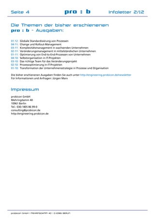 probicon GmbH | MEHRINGDAMM 40 | D-10961 BERLIN 	
pro : b Infoletter 2/12Seite 4
Die Themen der bisher erschienenen
pro : b - Ausgaben:
01-12:	 Globale Standardisierung von Prozessen
04-11:	 Change und Rollout-Management
03-11:	 Komplexitätsmanagement in wachsenden Unternehmen
02-11: 	Veränderungsmanagement in mittelständischen Unternehmen
01-11:	 Optimierung von End-to-End-Prozessen von Unternehmen
04-10:	 Selbstorganisation in IT-Projekten
03-10:	 Das richtige Team für das Veränderungsprojekt
02-10:	 Prozessoptimierung in IT-Projekten
01-10:	 Transformation der Unternehmensstrategie in Prozesse und Organisation
Die bisher erschienenen Ausgaben finden Sie auch unter http://engineering.probicon.de/newsletter
Für Informationen und Anfragen: Jürgen Marx
Impressum
probicon GmbH
Mehringdamm 40
10961 Berlin
Tel.:	030 / 805 86 99-0
consulting@probicon.de
http://engineering.probicon.de
 