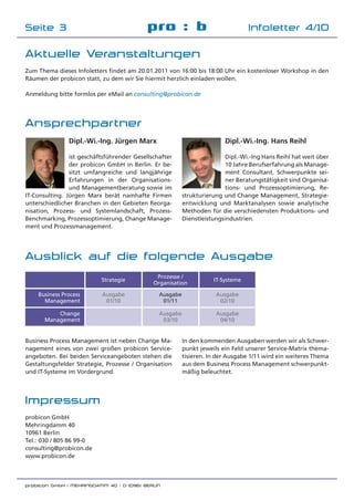 probicon GmbH | MEHRINGDAMM 40 | D-10961 BERLIN
Impressum
probicon GmbH
Mehringdamm 40
10961 Berlin
Tel.: 030 / 805 86 99-0
consulting@probicon.de
www.probicon.de
pro : b Infoletter 4/10Seite 3
Ansprechpartner
Dipl.-Wi.-Ing. Jürgen Marx
ist geschäftsführender Gesellschafter
der probicon GmbH in Berlin. Er be-
sitzt umfangreiche und langjährige
Erfahrungen in der Organisations-
und Managementberatung sowie im
IT-Consulting. Jürgen Marx berät namhafte Firmen
unterschiedlicher Branchen in den Gebieten Reorga-
nisation, Prozess- und Systemlandschaft, Prozess-
Benchmarking, Prozessoptimierung, Change Manage-
ment und Prozessmanagement.
Dipl.-Wi.-Ing. Hans Reihl
Dipl.-Wi.-Ing Hans Reihl hat weit über
10 Jahre Berufserfahrung als Manage-
ment Consultant. Schwerpunkte sei-
ner Beratungstätigkeit sind Organisa-
tions- und Prozessoptimierung, Re-
strukturierung und Change Management, Strategie-
entwicklung und Marktanalysen sowie analytische
Methoden für die verschiedensten Produktions- und
Dienstleistungsindustrien.
Ausblick auf die folgende Ausgabe
Business Process Management ist neben Change Ma-
nagement eines von zwei großen probicon Service-
angeboten. Bei beiden Serviceangeboten stehen die
Gestaltungsfelder Strategie, Prozesse / Organisation
und IT-Systeme im Vordergrund.
Business Process
Management
Change
Management
Strategie
Prozesse /
Organisation
IT-Systeme
Ausgabe
01/10
Ausgabe
03/10
Ausgabe
02/10
In den kommenden Ausgaben werden wir als Schwer-
punkt jeweils ein Feld unserer Service-Matrix thema-
tisieren. In der Ausgabe 1/11 wird ein weiteres Thema
aus dem Business Process Management schwerpunkt-
mäßig beleuchtet.
Ausgabe
04/10
Aktuelle Veranstaltungen
Zum Thema dieses Infoletters ﬁndet am 20.01.2011 von 16:00 bis 18:00 Uhr ein kostenloser Workshop in den
Räumen der probicon statt, zu dem wir Sie hiermit herzlich einladen wollen.
Anmeldung bitte formlos per eMail an consulting@probicon.de
Ausgabe
01/11
 