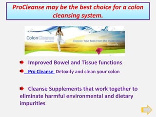 ProCleanse may be the best choice for a colon cleansing system. Improved Bowel and Tissue functions Pro Cleanse  Detoxify and clean your colon    Cleanse Supplements that work together to eliminate harmful environmental and dietary impurities 