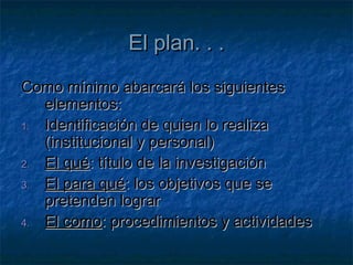El plan. . .El plan. . .
Como mínimo abarcará los siguientesComo mínimo abarcará los siguientes
elementos:elementos:
1.1. Identificación de quien lo realizaIdentificación de quien lo realiza
(institucional y personal)(institucional y personal)
2.2. El quéEl qué: título de la investigación: título de la investigación
3.3. El para quéEl para qué: los objetivos que se: los objetivos que se
pretenden lograrpretenden lograr
4.4. El comoEl como: procedimientos y actividades: procedimientos y actividades
 