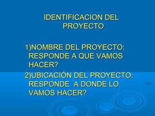 IDENTIFICACION DELIDENTIFICACION DEL
PROYECTOPROYECTO
1)NOMBRE DEL PROYECTO:1)NOMBRE DEL PROYECTO:
RESPONDE A QUE VAMOSRESPONDE A QUE VAMOS
HACER?HACER?
2)UBICACIÓN DEL PROYECTO:2)UBICACIÓN DEL PROYECTO:
RESPONDE A DONDE LORESPONDE A DONDE LO
VAMOS HACER?VAMOS HACER?
 