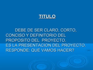 DEBE DE SER CLARO, CORTO,DEBE DE SER CLARO, CORTO,
CONCISO Y DEFINITORIO DELCONCISO Y DEFINITORIO DEL
PROPOSITO DEL PROYECTO.PROPOSITO DEL PROYECTO.
ES LA PRESENTACION DEL PROYECTO.ES LA PRESENTACION DEL PROYECTO.
RESPONDE: QUE VAMOS HACER?RESPONDE: QUE VAMOS HACER?
TITULOTITULO
 