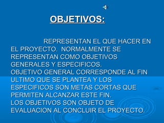 REPRESENTAN EL QUE HACER ENREPRESENTAN EL QUE HACER EN
EL PROYECTO. NORMALMENTE SEEL PROYECTO. NORMALMENTE SE
REPRESENTAN COMO OBJETIVOSREPRESENTAN COMO OBJETIVOS
GENERALES Y ESPECIFICOS.GENERALES Y ESPECIFICOS.
OBJETIVO GENERAL CORRESPONDE AL FINOBJETIVO GENERAL CORRESPONDE AL FIN
ULTIMO QUE SE PLANTEA Y LOSULTIMO QUE SE PLANTEA Y LOS
ESPECIFICOS SON METAS CORTAS QUEESPECIFICOS SON METAS CORTAS QUE
PERMITEN ALCANZAR ESTE FIN.PERMITEN ALCANZAR ESTE FIN.
LOS OBJETIVOS SON OBJETO DELOS OBJETIVOS SON OBJETO DE
EVALUACION AL CONCLUIR EL PROYECTO.EVALUACION AL CONCLUIR EL PROYECTO.
OBJETIVOS:OBJETIVOS:
 