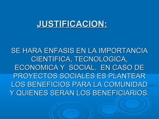 SE HARA ENFASIS EN LA IMPORTANCIASE HARA ENFASIS EN LA IMPORTANCIA
CIENTIFICA, TECNOLOGICA,CIENTIFICA, TECNOLOGICA,
ECONOMICA Y SOCIAL. EN CASO DEECONOMICA Y SOCIAL. EN CASO DE
PROYECTOS SOCIALES ES PLANTEARPROYECTOS SOCIALES ES PLANTEAR
LOS BENEFICIOS PARA LA COMUNIDADLOS BENEFICIOS PARA LA COMUNIDAD
Y QUIENES SERAN LOS BENEFICIARIOS.Y QUIENES SERAN LOS BENEFICIARIOS.
JUSTIFICACION:JUSTIFICACION:
 