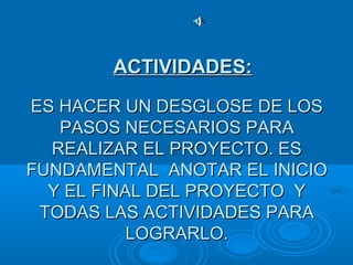 ES HACER UN DESGLOSE DE LOSES HACER UN DESGLOSE DE LOS
PASOS NECESARIOS PARAPASOS NECESARIOS PARA
REALIZAR EL PROYECTO. ESREALIZAR EL PROYECTO. ES
FUNDAMENTAL ANOTAR EL INICIOFUNDAMENTAL ANOTAR EL INICIO
Y EL FINAL DEL PROYECTO YY EL FINAL DEL PROYECTO Y
TODAS LAS ACTIVIDADES PARATODAS LAS ACTIVIDADES PARA
LOGRARLO.LOGRARLO.
ACTIVIDADES:ACTIVIDADES:
 