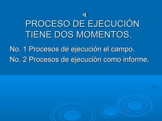 PROCESO DE EJECUCIÓNPROCESO DE EJECUCIÓN
TIENE DOS MOMENTOS.TIENE DOS MOMENTOS.
No. 1 Procesos de ejecución el campo.No. 1 Procesos de ejecución el campo.
No. 2 Procesos de ejecución como informe.No. 2 Procesos de ejecución como informe.
 