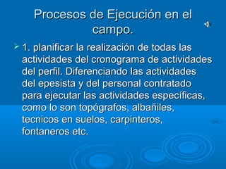Procesos de Ejecución en elProcesos de Ejecución en el
campo.campo.
 1. planificar la realización de todas las1. planificar la realización de todas las
actividades del cronograma de actividadesactividades del cronograma de actividades
del perfil. Diferenciando las actividadesdel perfil. Diferenciando las actividades
del epesista y del personal contratadodel epesista y del personal contratado
para ejecutar las actividades específicas,para ejecutar las actividades específicas,
como lo son topógrafos, albañiles,como lo son topógrafos, albañiles,
tecnicos en suelos, carpinteros,tecnicos en suelos, carpinteros,
fontaneros etc.fontaneros etc.
 