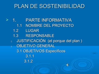 PLAN DE SOSTENIBILIDADPLAN DE SOSTENIBILIDAD
 1.1. PARTE INFORMATIVAPARTE INFORMATIVA
1.11.1 NOMBRE DEL PROYECTONOMBRE DEL PROYECTO
1.21.2 LUGARLUGAR
1.31.3 RESPONSABLERESPONSABLE
2.2. JUSTIFICACIÓN (el porque del plan )JUSTIFICACIÓN (el porque del plan )
3.3. OBJETIVO GENERALOBJETIVO GENERAL
3.1 OBJETIVOS Específicos3.1 OBJETIVOS Específicos
3.1.13.1.1
3.1.23.1.2
 