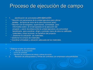 Proceso de ejecuciòn de campoProceso de ejecuciòn de campo
 1.1. planificaciòn de actividadesplanificaciòn de actividades pre-ejecuciònpre-ejecuciòn..
 * Reuniòn con personeros de la unidad ejecutora para ultimar* Reuniòn con personeros de la unidad ejecutora para ultimar
 detalles de fecha de inicio de la obra.(faccionar acta()detalles de fecha de inicio de la obra.(faccionar acta()
 * Reuniòn con Encargados, supervisores, contratistas para* Reuniòn con Encargados, supervisores, contratistas para
 informarles sobre el rol del epesista en la ejecuciòn delinformarles sobre el rol del epesista en la ejecuciòn del
 proyecto y servir de enlace entre la unidad ejecutora y la comunidadproyecto y servir de enlace entre la unidad ejecutora y la comunidad
 beneficiaria para coordinar, dirigir y controlar mano de obra no calificada,beneficiaria para coordinar, dirigir y controlar mano de obra no calificada,
 materiales y otras acciones en beneficio del proyecto.materiales y otras acciones en beneficio del proyecto.
 * Gestionar la cotizaciòn de materiales.* Gestionar la cotizaciòn de materiales.
* Gestionar la compra de materiales.* Gestionar la compra de materiales.
* Coordinar el traslado y ubicaciòn adecuada de los materiales.* Coordinar el traslado y ubicaciòn adecuada de los materiales.
**

 * Elaborar el plan de actividades* Elaborar el plan de actividades

** Revisiòn de presupuesto.Revisiòn de presupuesto.

* Firma de contratos* Firma de contratos

* Revisiòn de cronograma de trabajo o planes de acciòn* Revisiòn de cronograma de trabajo o planes de acciòn
 2.2. Revisiòn de presupuestos y firmas de contratos con empresas subcontratadasRevisiòn de presupuestos y firmas de contratos con empresas subcontratadas
 