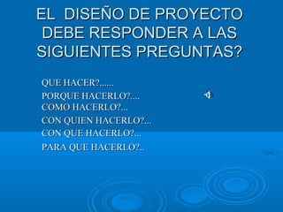 EL DISEÑO DE PROYECTOEL DISEÑO DE PROYECTO
DEBE RESPONDER A LASDEBE RESPONDER A LAS
SIGUIENTES PREGUNTAS?SIGUIENTES PREGUNTAS?
QUE HACER?......QUE HACER?......
PORQUE HACERLO?....PORQUE HACERLO?....
COMO HACERLO?...COMO HACERLO?...
CON QUIEN HACERLO?...CON QUIEN HACERLO?...
CON QUE HACERLO?...CON QUE HACERLO?...
PARA QUE HACERLO?..PARA QUE HACERLO?..
 