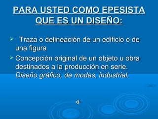 PARA USTED COMO EPESISTAPARA USTED COMO EPESISTA
QUE ES UN DISEÑO:QUE ES UN DISEÑO:
 Traza o delineación de un edificio o deTraza o delineación de un edificio o de
una figurauna figura
 Concepción original de un objeto u obraConcepción original de un objeto u obra
destinados a la producción en serie.destinados a la producción en serie.
Diseño gráfico, de modas, industrial.Diseño gráfico, de modas, industrial.
 