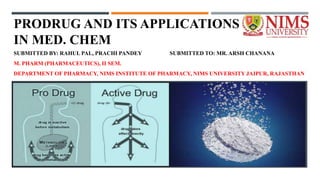 PRODRUG AND ITS APPLICATIONS
IN MED. CHEM
SUBMITTED BY: RAHUL PAL, PRACHI PANDEY SUBMITTED TO: MR. ARSH CHANANA
M. PHARM (PHARMACEUTICS), II SEM.
DEPARTMENT OF PHARMACY, NIMS INSTITUTE OF PHARMACY, NIMS UNIVERSITY JAIPUR, RAJASTHAN
 