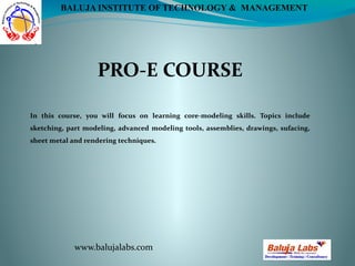 PRO-E COURSE
www.balujalabs.com
BALUJA INSTITUTE OF TECHNOLOGY & MANAGEMENT
In this course, you will focus on learning core-modeling skills. Topics include
sketching, part modeling, advanced modeling tools, assemblies, drawings, sufacing,
sheet metal and rendering techniques.
 