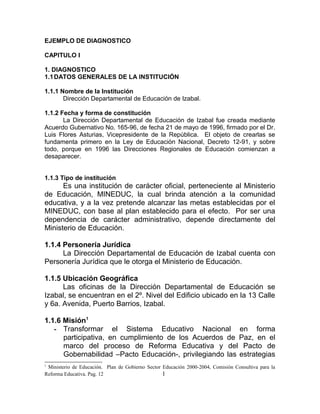 EJEMPLO DE DIAGNOSTICO
CAPITULO I
1. DIAGNOSTICO
1.1DATOS GENERALES DE LA INSTITUCIÓN
1.1.1 Nombre de la Institución
Dirección Departamental de Educación de Izabal.
1.1.2 Fecha y forma de constitución
La Dirección Departamental de Educación de Izabal fue creada mediante
Acuerdo Gubernativo No. 165-96, de fecha 21 de mayo de 1996, firmado por el Dr.
Luis Flores Asturias, Vicepresidente de la República. El objeto de crearlas se
fundamenta primero en la Ley de Educación Nacional, Decreto 12-91, y sobre
todo, porque en 1996 las Direcciones Regionales de Educación comienzan a
desaparecer.
1.1.3 Tipo de institución
Es una institución de carácter oficial, perteneciente al Ministerio
de Educación, MINEDUC, la cual brinda atención a la comunidad
educativa, y a la vez pretende alcanzar las metas establecidas por el
MINEDUC, con base al plan establecido para el efecto. Por ser una
dependencia de carácter administrativo, depende directamente del
Ministerio de Educación.
1.1.4 Personería Jurídica
La Dirección Departamental de Educación de Izabal cuenta con
Personería Jurídica que le otorga el Ministerio de Educación.
1.1.5 Ubicación Geográfica
Las oficinas de la Dirección Departamental de Educación se
Izabal, se encuentran en el 2º. Nivel del Edificio ubicado en la 13 Calle
y 6a. Avenida, Puerto Barrios, Izabal.
1.1.6 Misión1
- Transformar el Sistema Educativo Nacional en forma
participativa, en cumplimiento de los Acuerdos de Paz, en el
marco del proceso de Reforma Educativa y del Pacto de
Gobernabilidad –Pacto Educación-, privilegiando las estrategias
1
Ministerio de Educación. Plan de Gobierno Sector Educación 2000-2004, Comisión Consultiva para la
Reforma Educativa. Pag. 12 1
 