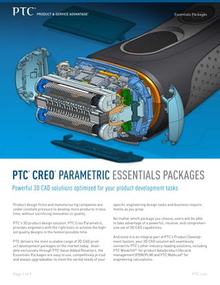 PTC.comPage 1 of 9
Essentials Packages
PTC
®
CREO
®
PARAMETRIC ESSENTIALS PACKAGES
Powerful 3D CAD solutions optimized for your product development tasks
Product design firms and manufacturing companies are
under constant pressure to develop more products in less
time, without sacrificing innovation or quality.
PTC’s 3D product design solution, PTC Creo Parametric,
provides engineers with the right tools to achieve the high-
est quality designs in the fastest possible time.
PTC delivers the most scalable range of 3D CAD prod-
uct development packages on the market today. Avail-
able exclusively through PTC Value Added Resellers, the
Essentials Packages are easy to use, competitively priced
and always upgradeable–to meet the varied needs of your
specific engineering design tasks and business require-
ments as you grow.
No matter which package you choose, users will be able
to take advantage of a powerful, intuitive, and comprehen-
sive set of 3D CAD capabilities.
And since it is an integral part of PTC’s Product Develop-
ment System, your 3D CAD solution will seamlessly
connect to PTC’s other industry-leading solutions, including
PTC Windchill®
for product data/product lifecycle
management (PDM/PLM) and PTC Mathcad®
for
engineering calculations.
 