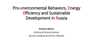 Pro-environmental Behaviors, Energy
Efficiency and Sustainable
Development in Russia
Svetlana Ratner
Institute of Control Science,
Russian Academy of Science, Moscow
 