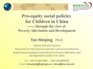 Pro-equity social policies
        for Children in China
         ------ through the view of
    Poverty Alleviation and Development

                Tan Weiping PH.D
                   Deputy Director General
 Department of International Cooperation and Social Mobilization
State Council Leading Group Office for Poverty Alleviation and
               Development (LGOP), P.R. China
          Tel: + 86 10 84419687, + 86 13910803163
     E-mail: tanweiping@cpad.gov.cn, tanwp@vip.sina.com
 