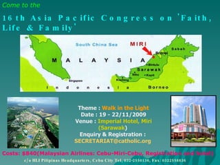   Theme :  Walk in the Light   Date : 19 - 22/11/2009   Venue :  Imperial Hotel, Miri (Sarawak )   Enquiry & Registration :  [email_address] Come to the   16th Asia Pacific Congress on 'Faith, Life & Family'   19th to 22nd November, 2009 in Miri, Malaysia . Costs: $840(Malaysian Airlines: Cebu-Miri-Cebu, Registration and hotel)   c/o HLI Pilipinas Headquarters, Cebu City Tel, 032-2550136, Fax: 0322558836 