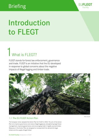 EUFLEGT 
Briefing Facility 
Introduction 
to FLEGT 
1 What is FLEGT? 
FLEGT stands for forest law enforcement, governance 
and trade. FLEGT is an initiative that the EU developed 
in response to global concerns about the negative 
impacts of illegal logging and timber trade. 
EU FLEGT Facility Introduction to FLEGT 
Photo: Doucet 
1.1 The EU FLEGT Action Plan 
The European Union adopted the Action Plan for FLEGT in 2003. The aim of the Action 
Plan is to improve governance and reduce illegal logging by strengthening legal forest 
management, improving governance and encouraging trade in legally sourced timber. 
Measures in the Action Plan are designed to increase both the demand for legal 
timber and the supply of legal timber. 
1 
 