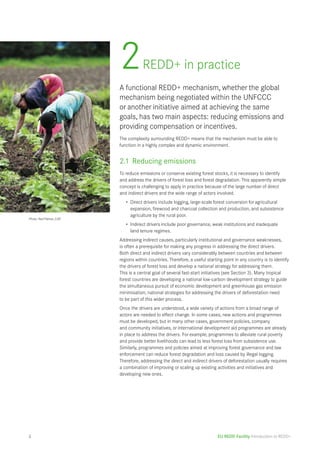 2 REDD+ in practice 
A functional REDD+ mechanism, whether the global 
mechanism being negotiated within the UNFCCC 
or another initiative aimed at achieving the same 
goals, has two main aspects: reducing emissions and 
providing compensation or incentives. 
The complexity surrounding REDD+ means that the mechanism must be able to 
function in a highly complex and dynamic environment. 
2.1 Reducing emissions 
To reduce emissions or conserve existing forest stocks, it is necessary to identify 
and address the drivers of forest loss and forest degradation. This apparently simple 
concept is challenging to apply in practice because of the large number of direct 
and indirect drivers and the wide range of actors involved. 
• Direct drivers include logging, large-scale forest conversion for agricultural 
expansion, firewood and charcoal collection and production, and subsistence 
agriculture by the rural poor. 
• Indirect drivers include poor governance, weak institutions and inadequate 
land tenure regimes. 
Addressing indirect causes, particularly institutional and governance weaknesses, 
is often a prerequisite for making any progress in addressing the direct drivers. 
Both direct and indirect drivers vary considerably between countries and between 
regions within countries. Therefore, a useful starting point in any country is to identify 
the drivers of forest loss and develop a national strategy for addressing them. 
This is a central goal of several fast-start initiatives (see Section 3). Many tropical 
forest countries are developing a national low-carbon development strategy to guide 
the simultaneous pursuit of economic development and greenhouse gas emission 
minimisation; national strategies for addressing the drivers of deforestation need 
to be part of this wider process. 
Once the drivers are understood, a wide variety of actions from a broad range of 
actors are needed to effect change. In some cases, new actions and programmes 
must be developed, but in many other cases, government policies, company 
and community initiatives, or international development aid programmes are already 
in place to address the drivers. For example, programmes to alleviate rural poverty 
and provide better livelihoods can lead to less forest loss from subsistence use. 
Similarly, programmes and policies aimed at improving forest governance and law 
enforcement can reduce forest degradation and loss caused by illegal logging. 
Therefore, addressing the direct and indirect drivers of deforestation usually requires 
a combination of improving or scaling up existing activities and initiatives and 
developing new ones. 
EU REDD Facility Introduction to REDD+ 
Photo: Neil Palmer, CIAT 
4 
 