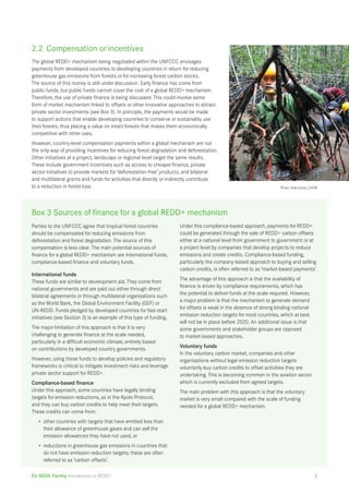 2.2 Compensation or incentives 
The global REDD+ mechanism being negotiated within the UNFCCC envisages 
payments from developed countries to developing countries in return for reducing 
greenhouse gas emissions from forests or for increasing forest carbon stocks. 
The source of this money is still under discussion. Early finance has come from 
public funds, but public funds cannot cover the cost of a global REDD+ mechanism. 
Therefore, the use of private finance is being discussed. This could involve some 
form of market mechanism linked to offsets or other innovative approaches to attract 
private sector investments (see Box 3). In principle, the payments would be made 
to support actions that enable developing countries to conserve or sustainably use 
their forests, thus placing a value on intact forests that makes them economically 
competitive with other uses. 
However, country-level compensation payments within a global mechanism are not 
the only way of providing incentives for reducing forest degradation and deforestation. 
Other initiatives at a project, landscape or regional level target the same results. 
These include government incentives such as access to cheaper finance, private 
sector initiatives to provide markets for ‘deforestation-free’ products, and bilateral 
and multilateral grants and funds for activities that directly or indirectly contribute 
to a reduction in forest loss. Photo: Kate Evans, CIFOR 
Box 3 Sources of finance for a global REDD+ mechanism 
Parties to the UNFCCC agree that tropical forest countries 
should be compensated for reducing emissions from 
deforestation and forest degradation. The source of this 
compensation is less clear. The main potential sources of 
finance for a global REDD+ mechanism are international funds, 
compliance-based finance and voluntary funds. 
International funds 
These funds are similar to development aid. They come from 
national governments and are paid out either through direct 
bilateral agreements or through multilateral organisations such 
as the World Bank, the Global Environment Facility (GEF) or 
UN-REDD. Funds pledged by developed countries for fast-start 
initiatives (see Section 3) is an example of this type of funding. 
The major limitation of this approach is that it is very 
challenging to generate finance at the scale needed, 
particularly in a difficult economic climate, entirely based 
on contributions by developed country governments. 
However, using these funds to develop policies and regulatory 
frameworks is critical to mitigate investment risks and leverage 
private sector support for REDD+. 
Compliance-based finance 
Under this approach, some countries have legally binding 
targets for emission reductions, as in the Kyoto Protocol, 
and they can buy carbon credits to help meet their targets. 
These credits can come from: 
• other countries with targets that have emitted less than 
their allowance of greenhouse gases and can sell the 
emission allowances they have not used, or 
• reductions in greenhouse gas emissions in countries that 
do not have emission reduction targets; these are often 
referred to as ‘carbon offsets’. 
EU REDD Facility Introduction to REDD+ 
Under this compliance-based approach, payments for REDD+ 
could be generated through the sale of REDD+ carbon offsets 
either at a national level from government to government or at 
a project level by companies that develop projects to reduce 
emissions and create credits. Compliance-based funding, 
particularly the company-based approach to buying and selling 
carbon credits, is often referred to as ‘market-based payments’. 
The advantage of this approach is that the availability of 
finance is driven by compliance requirements, which has 
the potential to deliver funds at the scale required. However, 
a major problem is that the mechanism to generate demand 
for offsets is weak in the absence of strong binding national 
emission reduction targets for most countries, which at best 
will not be in place before 2020. An additional issue is that 
some governments and stakeholder groups are opposed 
to market-based approaches. 
Voluntary funds 
In the voluntary carbon market, companies and other 
organisations without legal emission reduction targets 
voluntarily buy carbon credits to offset activities they are 
undertaking. This is becoming common in the aviation sector 
which is currently excluded from agreed targets. 
The main problem with this approach is that the voluntary 
market is very small compared with the scale of funding 
needed for a global REDD+ mechanism. 
5 
 