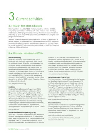 3 Current activities 
3.1 REDD+ fast-start initiatives 
While negotiations on a global REDD+ mechanism continue within the UNFCCC, 
many intergovernmental and multilateral early-action initiatives aimed at funding 
and developing REDD+ programmes are underway. These tend to focus on readiness 
and scaling up. By the end of 2013, approximately USD 4.5 billion of funding has been 
pledged for these activities. 
Several of these initiatives support readiness activities, including the development of 
national strategies for addressing drivers and the establishment of REDD+ institutions 
for monitoring, measuring, reporting and verification. Examples are the Forest Carbon 
Partnership Facility (FCPF) administered by the World Bank, the UN-REDD Programme 
and a range of bilateral initiatives. 
Box 5 Fast-start initiatives for REDD+ 
REDD+ Partnership 
The REDD+ Partnership was launched in early 2010 as a 
follow-up to the Copenhagen negotiations, and to build on 
the momentum created. More than 70 countries are in the 
partnership. Among those involved are all the developed 
countries that have pledged fast-start finance and all the 
developing countries interested in implementing REDD+. 
The aims of the partnership are to support the commitments 
made in Copenhagen and to improve coordination of fast-start 
financing for REDD+. The partnership helps advance 
discussions about how REDD+ will work and develop and test 
approaches for delivering REDD+ results. The partnership does 
not disburse funding directly. 
www.reddpluspartnership.org 
UN-REDD 
The United Nations Collaborative Programme on REDD, 
launched in September 2008, is a collaboration of three 
UN agencies: Food and Agriculture Organization (FAO), 
UN Environment Programme (UNEP) and UN Development 
Programme (UNDP). The UN-REDD Programme supports 
18 nationally led REDD+ processes and promotes the informed 
and meaningful involvement of all stakeholders, including 
indigenous people and other forest-dependent communities, 
in national and international REDD+ implementation. 
The programme has an approved budget of USD 168.7 million. 
www.un-redd.org 
Forest Carbon Partnership Facility (FCPF) 
The FCPF is a partnership of 44 developing and 14 developed 
countries, including nine countries in the EU, the European 
Union, NGOs and the private sector. It is administered by the 
World Bank. The FCPF includes a Readiness Fund through 
which it provide grants and technical assistance for countries 
EU REDD Facility Introduction to REDD+ 
Photo: Achmad Ibrahim, CIFOR 
to prepare for REDD+ so they can analyse the drivers of 
deforestation and forest degradation, draft a national REDD+ 
strategy, consult with stakeholders about the strategy, establish 
a reference scenario and develop a monitoring, measuring, 
reporting and verification system. The FCPF also includes 
a Carbon Fund to fund the testing of incentive payments 
at national and subnational levels in five pilot countries. 
Together the two funds oversee more than USD 750 million. 
www.forestcarbonpartnership.org 
Forest Investment Program (FIP) 
The Forest Investment Program (FIP) is a partnership between 
the World Bank, the International Finance Corporation (IFC) 
and Regional Development Banks and a sub-fund under the 
Climate Investment Funds. It has about USD 640 million of 
funding. The FIP supports developing countries’ efforts to 
reduce deforestation and forest degradation by providing 
up-front bridging finance (grants and loans) for readiness 
reforms and public and private investments identified during 
the development of the national REDD+ strategy. The FIP has 
selected eight pilot countries. 
www.climateinvestmentfunds.org/cif/node/5 
Bilateral initiatives 
Several countries have developed major bilateral programmes 
including the Norwegian International Climate and Forest 
Initiative, the German International Climate Initiative, the UK 
International Climate Fund and US programmes such as the 
Tropical Forest Alliance. 
www.miljo.no/climate-and-forest-initiative 
www.international-climate-initiative.com/en/issues/ 
natural-carbon-sinksredd/ 
7 
 