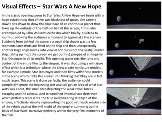 Visual Effects – Star Wars A New Hope
In the classic opening scene to Star Wars A New Hope we begin with a
huge establishing shot of the vast blackness of space, the camera
slowly tilts down to show the blue haze of an enormous planet that
takes up the entirety of the bottom half of the screen, this is also
accompanied by John Williams orchestra which briefly quietens to
murmur, allowing the audience a moment to appreciate the scenery.
Suddenly from behind the camera a small ship shoots past, a few
moments later shots are fired on the ship and then unexpectedly
another huge ships looms into view in hot pursuit of the vastly smaller
ship, taking up most the screen we get our first glimpse of an Imperial
Star Destroyer in all its might. This opening scene sets the tone and
context of the entire film to the viewers, it was shot using a miniature
effect which is a technique where the crew create miniature models,
for example a model Star Destroyer and then films with these models
in the scene which tricks the viewer into thinking that they are in fact
much larger. This scene is done perfectly, the audience could
completely ignore the beginning text and still get an idea of what star
wars was about, the small ship depicting the weak rebel forces
escaping and the colossal and streamlined imperial star destroyer
which perfectly represents the true overpowering strength of the
empire, effectively visually representing the good yet much weaker side
of the rebels against the evil might of the empire, summing up the
basis of Star Wars‘ narrative perfectly within the very first moments of
the film.
 