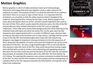 Motion Graphics
Motion graphics is a form of video animation made up of moving design,
illustration and images that when put together create a video sequence for
audiences to watch. The purpose of them is to draw the attention of an audience
and inform them on an issue or topic of their desire, it is important that the
animations run smoothly so that the video sequence doesn’t disappoint the
audience, meaning that their interest for the topic is lost. Motion graphics first
came about during the silent era of film, directors would implement title cards at
the start of their films which usually stated the directors name, the title of the film
and possibly any other related information to the film such as copyright
trademarks. These titles were mainly black backgrounds with white lettering as this
matched nicely with black and white live action film. As the years went by title
sequences were experimented with in a number of different ways, directors kept
coming up new ways to format them such as stop motion, montage and live action.
It was in the late 50’s that breakthroughs were made with title sequencing,
designers now began to implement moving animations to the title sequences of
films, along with the addition of motion and sound this helped to set up the mood
and texture of the film, this was a huge breakthrough in film as not only did the
title sequence state the name of the film, they could now portray moving images
that matched with sounds to create a more interesting and appealing sequence.
Not alone this but they could now portray the basis of the film with the animations
they showed. An example of this done well is the 1963 film The Pink Panther by
Friz Freleng. The opening title sequence uses cartoon animations to detail the basis
of the film, its clear that the film revolves a crime mystery and the chasing down of
a jewelry thief as the title sequence presents the Pink Panther running from what
looks to be a detective.
 