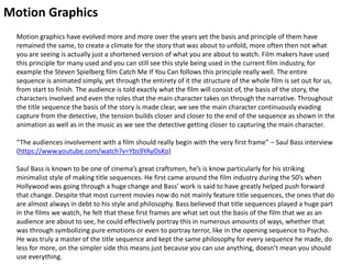 Motion Graphics
Motion graphics have evolved more and more over the years yet the basis and principle of them have
remained the same, to create a climate for the story that was about to unfold, more often then not what
you are seeing is actually just a shortened version of what you are about to watch. Film makers have used
this principle for many used and you can still see this style being used in the current film industry, for
example the Steven Spielberg film Catch Me If You Can follows this principle really well. The entire
sequence is animated simply, yet through the entirety of it the structure of the whole film is set out for us,
from start to finish. The audience is told exactly what the film will consist of, the basis of the story, the
characters involved and even the roles that the main character takes on through the narrative. Throughout
the title sequence the basis of the story is made clear, we see the main character continuously evading
capture from the detective, the tension builds closer and closer to the end of the sequence as shown in the
animation as well as in the music as we see the detective getting closer to capturing the main character.
“The audiences involvement with a film should really begin with the very first frame” – Saul Bass interview
(https://www.youtube.com/watch?v=Ybs9YAyOsKo)
Saul Bass is known to be one of cinema’s great craftsmen, he’s is know particularly for his striking
minimalist style of making title sequences. He first came around the film industry during the 50’s when
Hollywood was going through a huge change and Bass’ work is said to have greatly helped push forward
that change. Despite that most current movies now do not mainly feature title sequences, the ones that do
are almost always in debt to his style and philosophy. Bass believed that title sequences played a huge part
in the films we watch, he felt that these first frames are what set out the basis of the film that we as an
audience are about to see, he could effectively portray this in numerous amounts of ways, whether that
was through symbolizing pure emotions or even to portray terror, like in the opening sequence to Psycho.
He was truly a master of the title sequence and kept the same philosophy for every sequence he made, do
less for more, on the simpler side this means just because you can use anything, doesn’t mean you should
use everything.
 