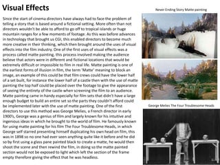 Visual Effects
Since the start of cinema directors have always had to face the problem of
telling a story that is based around a fictional setting. More often than not
directors wouldn’t be able to afford to go off to tropical islands or huge
mountain ranges for a few moments of footage. As this was before advances
in technology that brought us CGI, this enabled directors to become much
more creative in their thinking, which then brought around the uses of visual
effects into the film industry. One of the first uses of visual effects was a
process called matte painting, this process involved making the audience
believe that actors were in different and fictional locations that would be
extremely difficult or impossible to film in real life. Matte painting is one of
the earliest forms of illusion in film, the term ‘Matte’ meaning to block an
image, an example of this could be that film crews could have the lower half
of a set built, for instance the lower half of a castle then with the use of matte
painting the top half could be placed over the footage to give the appearance
of seeing the entirety of the castle when screening the film to an audience.
Matte painting came in handy especially for film sets that didn’t have a large
enough budget to build an entire set so the parts they couldn’t afford could
be implemented later with the use of matte painting. One of the first
directors to use this method was George Melies, a French director in early
1900’s, George was a genius of film and largely known for his intuitive and
ingenious ideas in which he brought to the world of film. He famously known
for using matte painting for his film The Four Troublesome Heads, in which
George self starred presenting himself duplicating his own head on film, this
was in 1898 so no one had ever seen anything quite like it before and he did
so by first using a glass pane painted black to create a matte, he would then
shoot the scene and then rewind the film, in doing so the matte painted
section would not be exposed to light which left the section of the frame
empty therefore giving the effect that he was headless.
Never Ending Story Matte painting
George Melies The Four Troublesome Heads
 